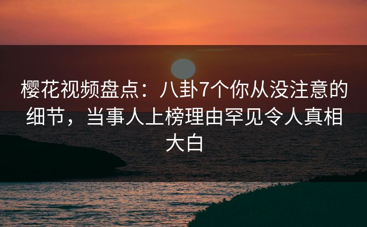 樱花视频盘点：八卦7个你从没注意的细节，当事人上榜理由罕见令人真相大白