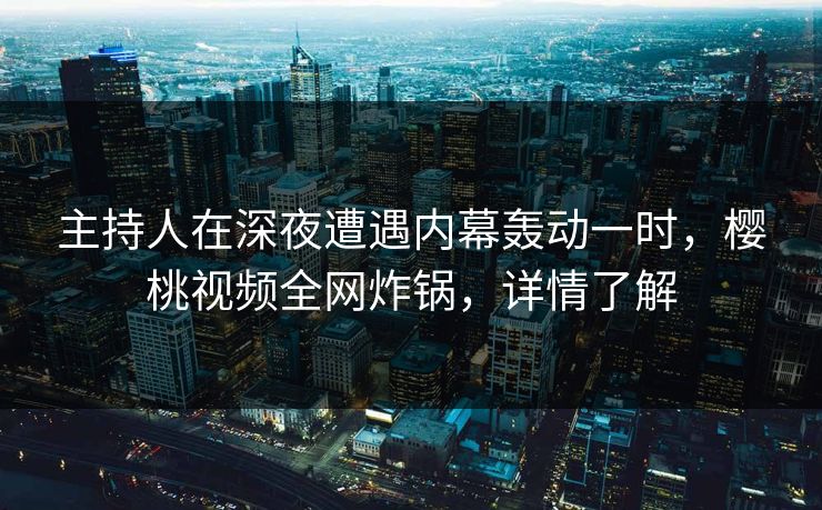 主持人在深夜遭遇内幕轰动一时，樱桃视频全网炸锅，详情了解