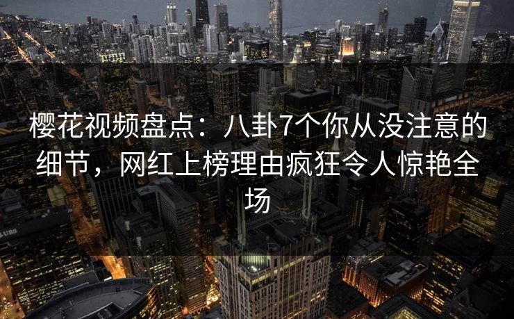 樱花视频盘点：八卦7个你从没注意的细节，网红上榜理由疯狂令人惊艳全场