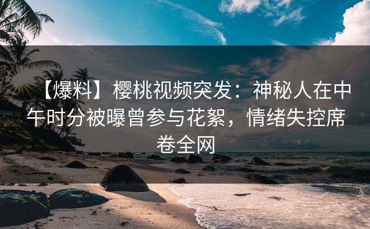 【爆料】樱桃视频突发：神秘人在中午时分被曝曾参与花絮，情绪失控席卷全网