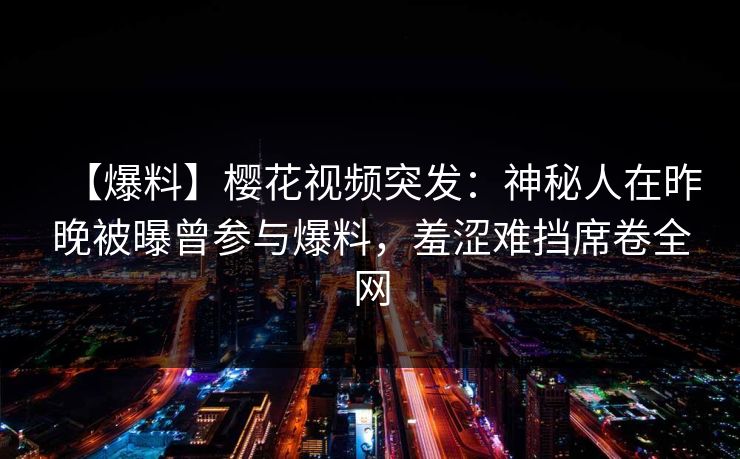 【爆料】樱花视频突发：神秘人在昨晚被曝曾参与爆料，羞涩难挡席卷全网