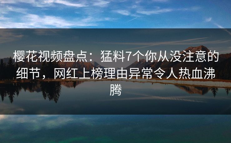 樱花视频盘点：猛料7个你从没注意的细节，网红上榜理由异常令人热血沸腾