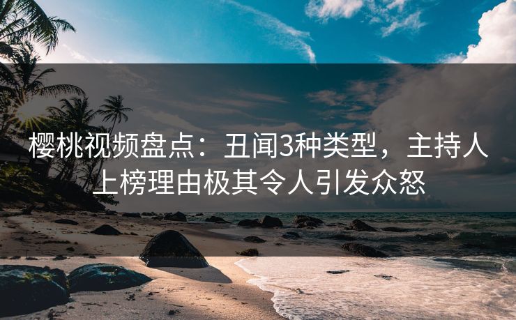 樱桃视频盘点：丑闻3种类型，主持人上榜理由极其令人引发众怒