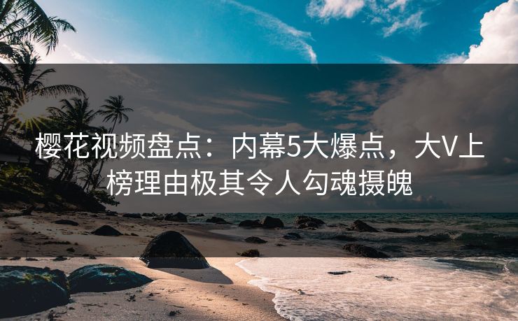樱花视频盘点：内幕5大爆点，大V上榜理由极其令人勾魂摄魄