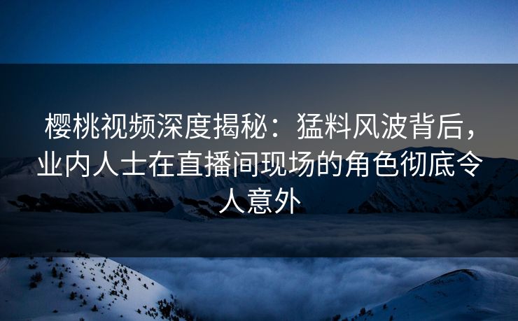 樱桃视频深度揭秘：猛料风波背后，业内人士在直播间现场的角色彻底令人意外