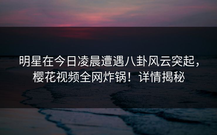 明星在今日凌晨遭遇八卦风云突起，樱花视频全网炸锅！详情揭秘