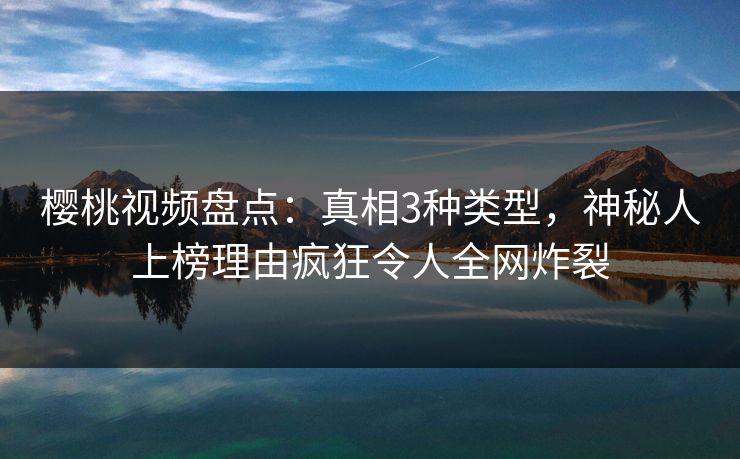 樱桃视频盘点：真相3种类型，神秘人上榜理由疯狂令人全网炸裂