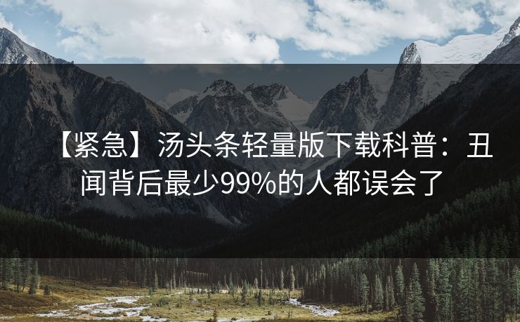 【紧急】汤头条轻量版下载科普:丑闻背后最少99%的人都误会了 【紧急】汤头条轻量版下载科普:丑闻背后最少99%的人都误会了