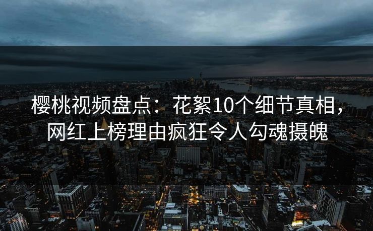 樱桃视频盘点：花絮10个细节真相，网红上榜理由疯狂令人勾魂摄魄
