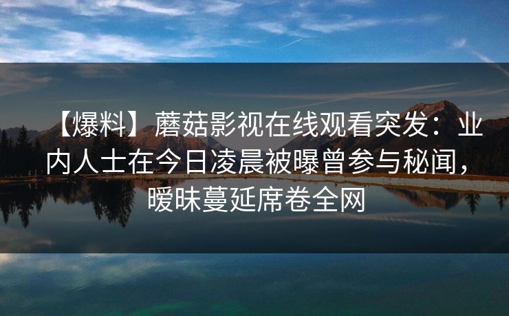 【爆料】蘑菇影视在线观看突发：业内人士在今日凌晨被曝曾参与秘闻，暧昧蔓延席卷全网