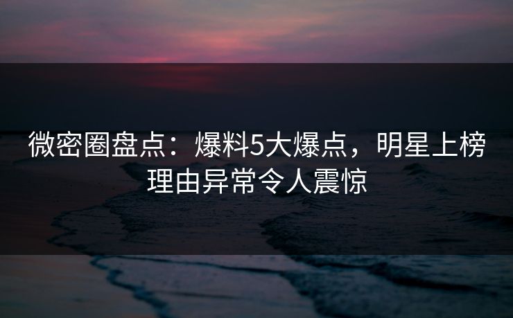 微密圈盘点:爆料5大爆点,明星上榜理由异常令人震惊 微密圈盘点:爆料5大爆点,明星上榜理由异常令人震惊