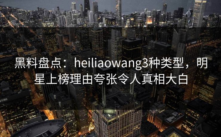 黑料盘点：heiliaowang3种类型，明星上榜理由夸张令人真相大白