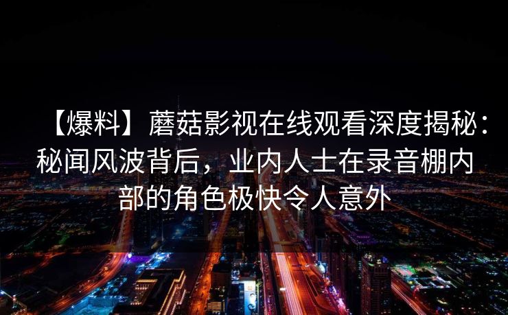 【爆料】蘑菇影视在线观看深度揭秘:秘闻风波背后,业内人士在录音棚内部的角色极快令人意外 【爆料】蘑菇影视在线观看深度揭秘:秘闻风波背后,业内人士在录音棚内部的角色极快令人意外
