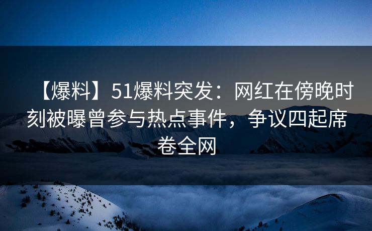 【爆料】51爆料突发：网红在傍晚时刻被曝曾参与热点事件，争议四起席卷全网