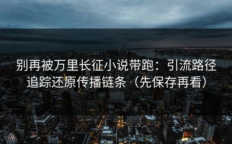 别再被万里长征小说带跑：引流路径追踪还原传播链条（先保存再看）