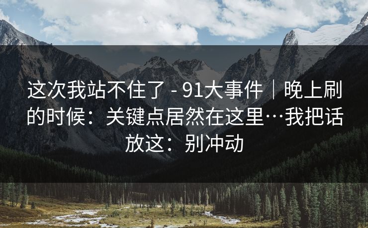 这次我站不住了 - 91大事件|晚上刷的时候:关键点居然在这里…我把话放这:别冲动 这次我站不住了 - 91大事件|晚上刷的时候:关键点居然在这里…我把话放这:别冲动
