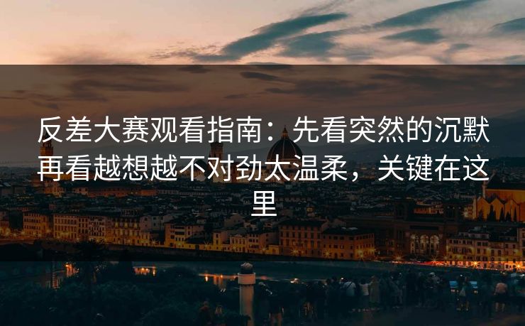 反差大赛观看指南：先看突然的沉默再看越想越不对劲太温柔，关键在这里