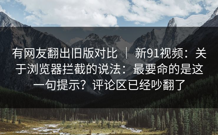 有网友翻出旧版对比 ｜ 新91视频：关于浏览器拦截的说法：最要命的是这一句提示？评论区已经吵翻了