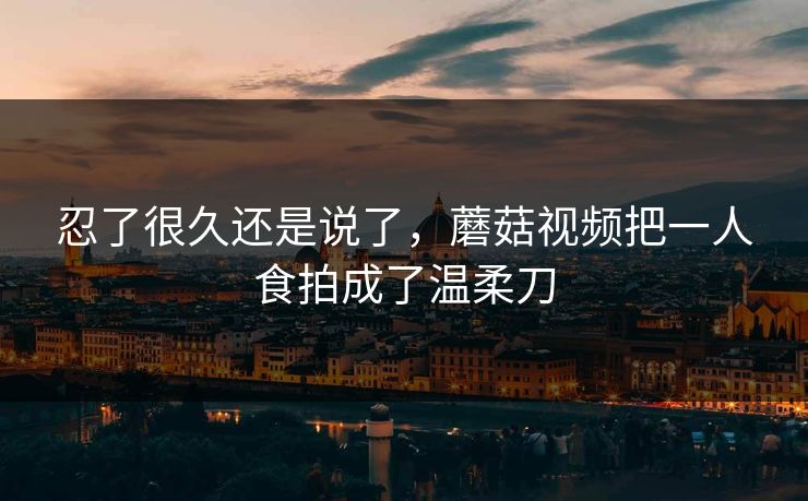 忍了很久还是说了，蘑菇视频把一人食拍成了温柔刀