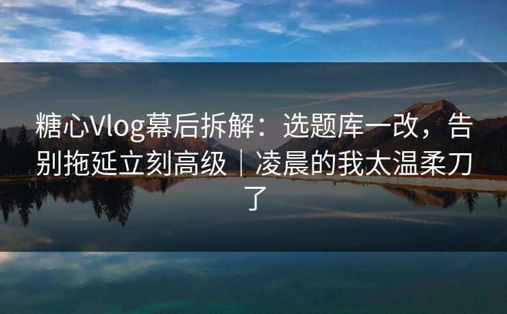 糖心Vlog幕后拆解：选题库一改，告别拖延立刻高级｜凌晨的我太温柔刀了