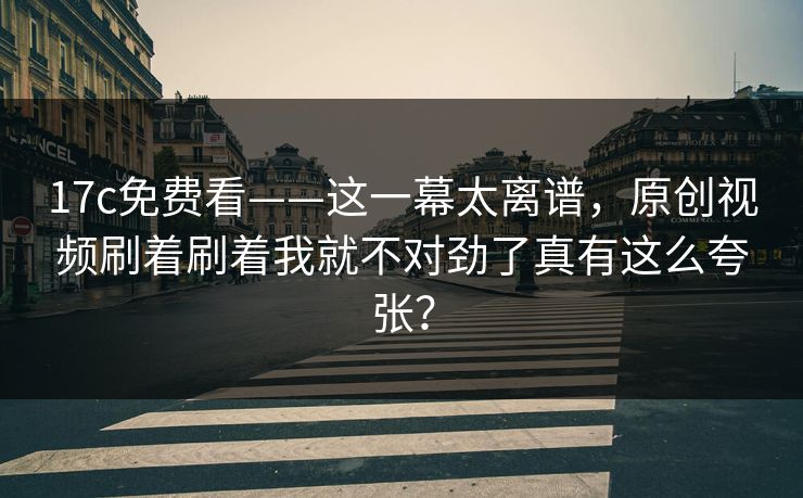 17c免费看——这一幕太离谱，原创视频刷着刷着我就不对劲了真有这么夸张？