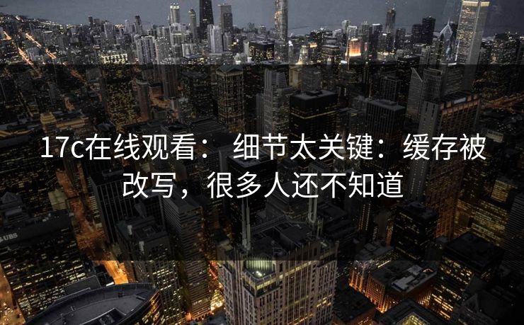17c在线观看： 细节太关键：缓存被改写，很多人还不知道