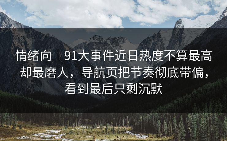 情绪向｜91大事件近日热度不算最高却最磨人，导航页把节奏彻底带偏，看到最后只剩沉默
