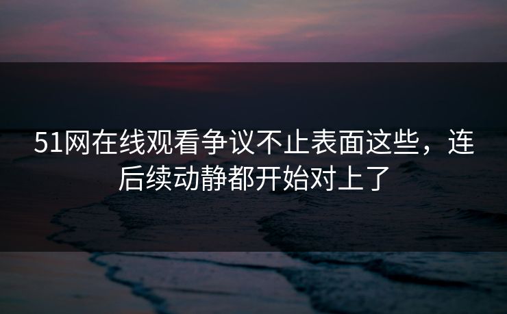 51网在线观看争议不止表面这些，连后续动静都开始对上了