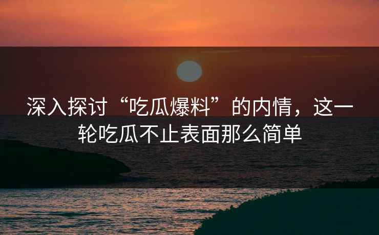 深入探讨“吃瓜爆料”的内情，这一轮吃瓜不止表面那么简单